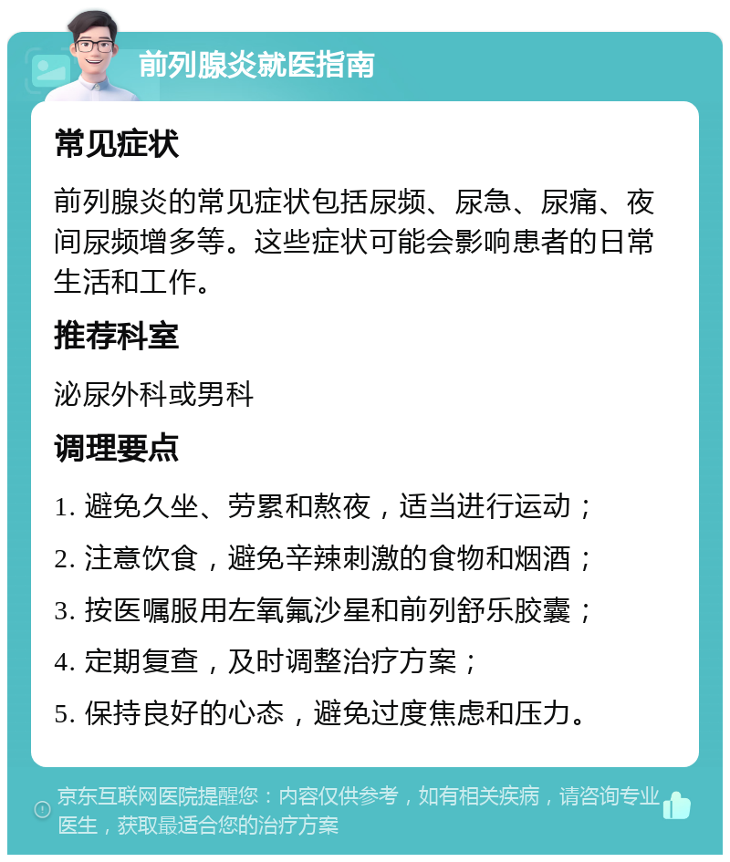 前列腺炎就医指南 常见症状 前列腺炎的常见症状包括尿频、尿急、尿痛、夜间尿频增多等。这些症状可能会影响患者的日常生活和工作。 推荐科室 泌尿外科或男科 调理要点 1. 避免久坐、劳累和熬夜，适当进行运动； 2. 注意饮食，避免辛辣刺激的食物和烟酒； 3. 按医嘱服用左氧氟沙星和前列舒乐胶囊； 4. 定期复查，及时调整治疗方案； 5. 保持良好的心态，避免过度焦虑和压力。