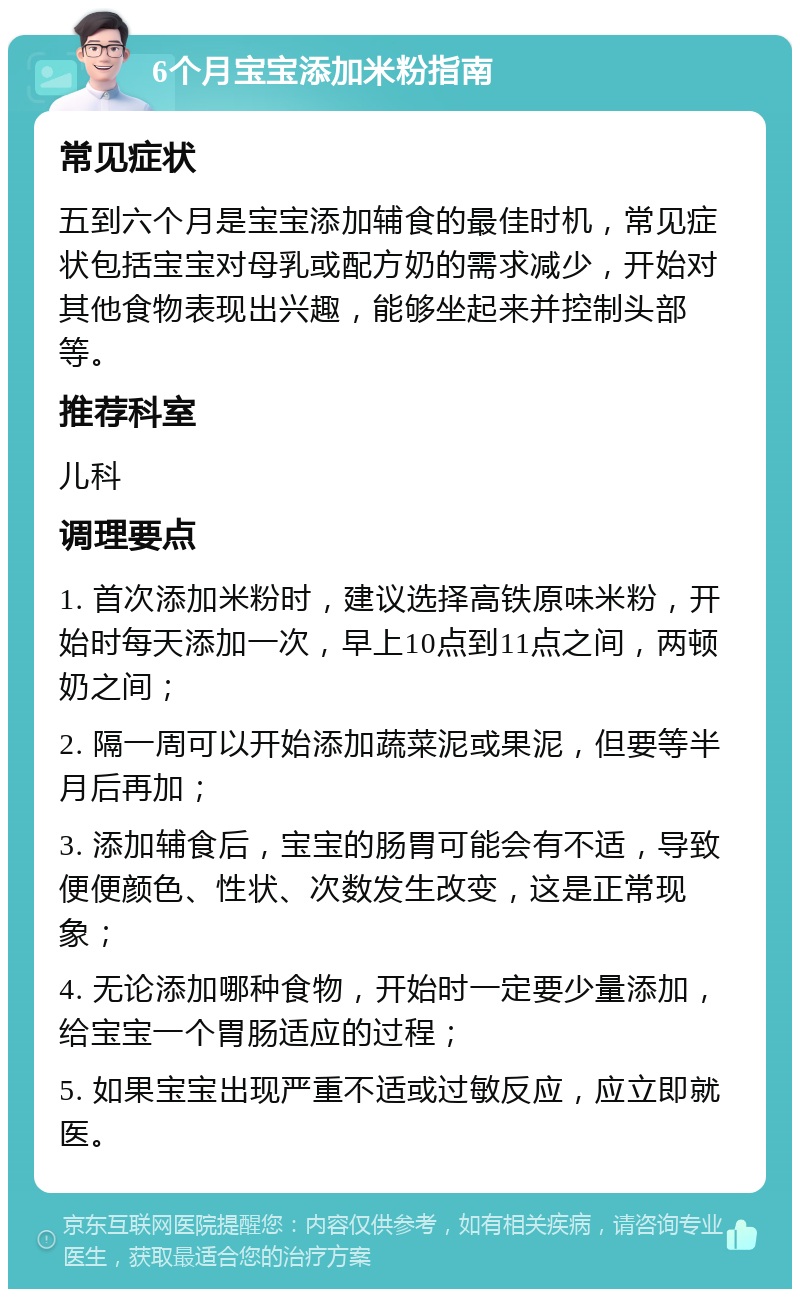 6个月宝宝添加米粉指南 常见症状 五到六个月是宝宝添加辅食的最佳时机，常见症状包括宝宝对母乳或配方奶的需求减少，开始对其他食物表现出兴趣，能够坐起来并控制头部等。 推荐科室 儿科 调理要点 1. 首次添加米粉时，建议选择高铁原味米粉，开始时每天添加一次，早上10点到11点之间，两顿奶之间； 2. 隔一周可以开始添加蔬菜泥或果泥，但要等半月后再加； 3. 添加辅食后，宝宝的肠胃可能会有不适，导致便便颜色、性状、次数发生改变，这是正常现象； 4. 无论添加哪种食物，开始时一定要少量添加，给宝宝一个胃肠适应的过程； 5. 如果宝宝出现严重不适或过敏反应，应立即就医。