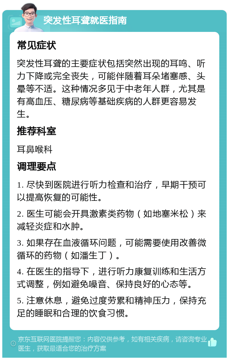 突发性耳聋就医指南 常见症状 突发性耳聋的主要症状包括突然出现的耳鸣、听力下降或完全丧失，可能伴随着耳朵堵塞感、头晕等不适。这种情况多见于中老年人群，尤其是有高血压、糖尿病等基础疾病的人群更容易发生。 推荐科室 耳鼻喉科 调理要点 1. 尽快到医院进行听力检查和治疗，早期干预可以提高恢复的可能性。 2. 医生可能会开具激素类药物（如地塞米松）来减轻炎症和水肿。 3. 如果存在血液循环问题，可能需要使用改善微循环的药物（如潘生丁）。 4. 在医生的指导下，进行听力康复训练和生活方式调整，例如避免噪音、保持良好的心态等。 5. 注意休息，避免过度劳累和精神压力，保持充足的睡眠和合理的饮食习惯。