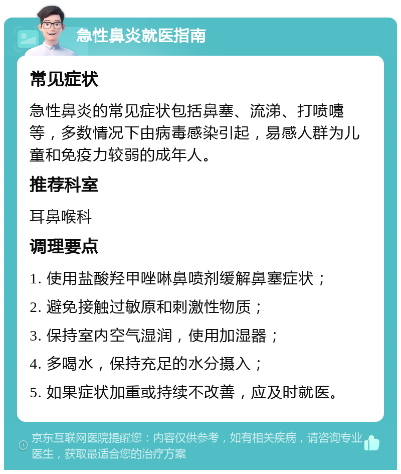 急性鼻炎就医指南 常见症状 急性鼻炎的常见症状包括鼻塞、流涕、打喷嚏等，多数情况下由病毒感染引起，易感人群为儿童和免疫力较弱的成年人。 推荐科室 耳鼻喉科 调理要点 1. 使用盐酸羟甲唑啉鼻喷剂缓解鼻塞症状； 2. 避免接触过敏原和刺激性物质； 3. 保持室内空气湿润，使用加湿器； 4. 多喝水，保持充足的水分摄入； 5. 如果症状加重或持续不改善，应及时就医。