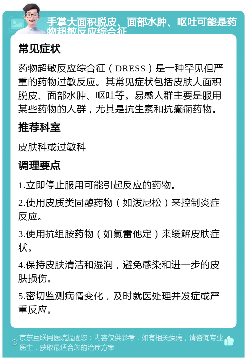 手掌大面积脱皮、面部水肿、呕吐可能是药物超敏反应综合征 常见症状 药物超敏反应综合征（DRESS）是一种罕见但严重的药物过敏反应。其常见症状包括皮肤大面积脱皮、面部水肿、呕吐等。易感人群主要是服用某些药物的人群，尤其是抗生素和抗癫痫药物。 推荐科室 皮肤科或过敏科 调理要点 1.立即停止服用可能引起反应的药物。 2.使用皮质类固醇药物（如泼尼松）来控制炎症反应。 3.使用抗组胺药物（如氯雷他定）来缓解皮肤症状。 4.保持皮肤清洁和湿润，避免感染和进一步的皮肤损伤。 5.密切监测病情变化，及时就医处理并发症或严重反应。