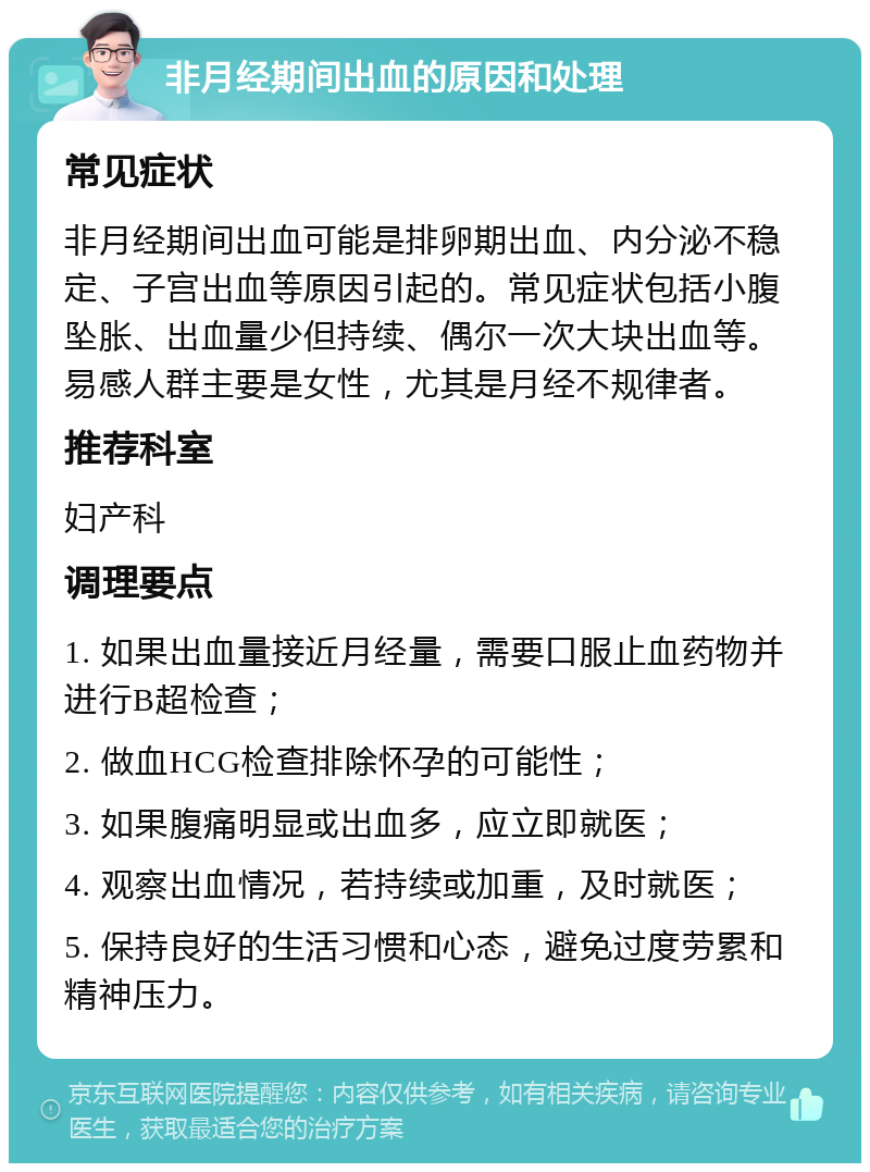 非月经期间出血的原因和处理 常见症状 非月经期间出血可能是排卵期出血、内分泌不稳定、子宫出血等原因引起的。常见症状包括小腹坠胀、出血量少但持续、偶尔一次大块出血等。易感人群主要是女性，尤其是月经不规律者。 推荐科室 妇产科 调理要点 1. 如果出血量接近月经量，需要口服止血药物并进行B超检查； 2. 做血HCG检查排除怀孕的可能性； 3. 如果腹痛明显或出血多，应立即就医； 4. 观察出血情况，若持续或加重，及时就医； 5. 保持良好的生活习惯和心态，避免过度劳累和精神压力。