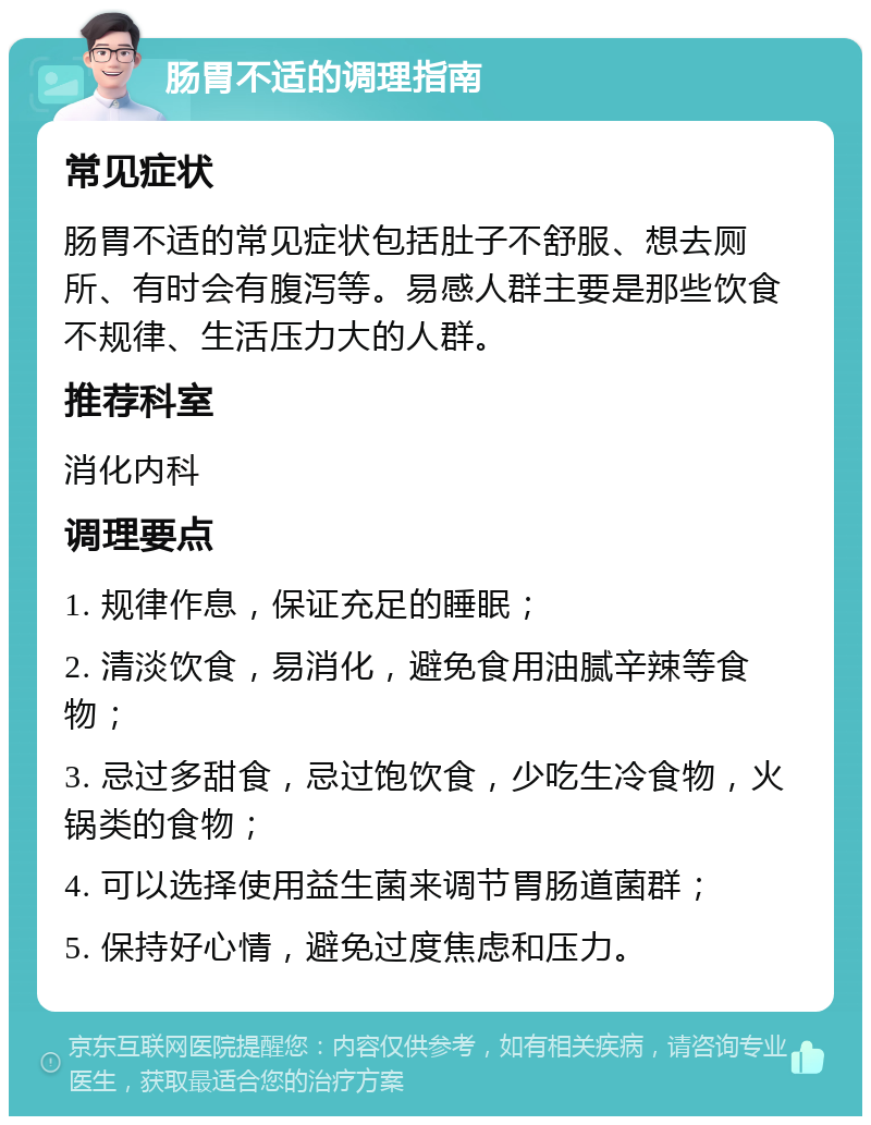 肠胃不适的调理指南 常见症状 肠胃不适的常见症状包括肚子不舒服、想去厕所、有时会有腹泻等。易感人群主要是那些饮食不规律、生活压力大的人群。 推荐科室 消化内科 调理要点 1. 规律作息，保证充足的睡眠； 2. 清淡饮食，易消化，避免食用油腻辛辣等食物； 3. 忌过多甜食，忌过饱饮食，少吃生冷食物，火锅类的食物； 4. 可以选择使用益生菌来调节胃肠道菌群； 5. 保持好心情，避免过度焦虑和压力。