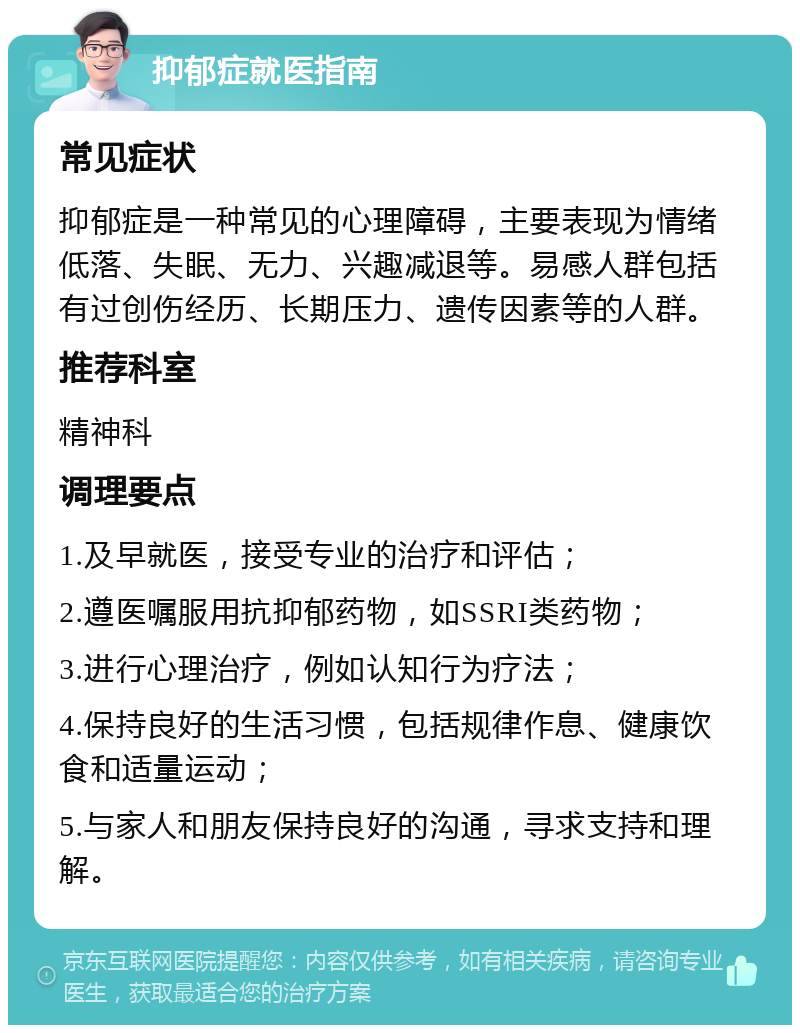 抑郁症就医指南 常见症状 抑郁症是一种常见的心理障碍，主要表现为情绪低落、失眠、无力、兴趣减退等。易感人群包括有过创伤经历、长期压力、遗传因素等的人群。 推荐科室 精神科 调理要点 1.及早就医，接受专业的治疗和评估； 2.遵医嘱服用抗抑郁药物，如SSRI类药物； 3.进行心理治疗，例如认知行为疗法； 4.保持良好的生活习惯，包括规律作息、健康饮食和适量运动； 5.与家人和朋友保持良好的沟通，寻求支持和理解。