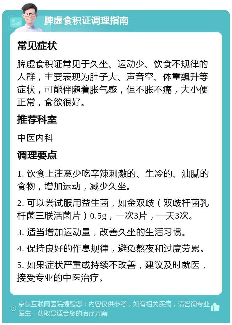 脾虚食积证调理指南 常见症状 脾虚食积证常见于久坐、运动少、饮食不规律的人群，主要表现为肚子大、声音空、体重飙升等症状，可能伴随着胀气感，但不胀不痛，大小便正常，食欲很好。 推荐科室 中医内科 调理要点 1. 饮食上注意少吃辛辣刺激的、生冷的、油腻的食物，增加运动，减少久坐。 2. 可以尝试服用益生菌，如金双歧（双歧杆菌乳杆菌三联活菌片）0.5g，一次3片，一天3次。 3. 适当增加运动量，改善久坐的生活习惯。 4. 保持良好的作息规律，避免熬夜和过度劳累。 5. 如果症状严重或持续不改善，建议及时就医，接受专业的中医治疗。