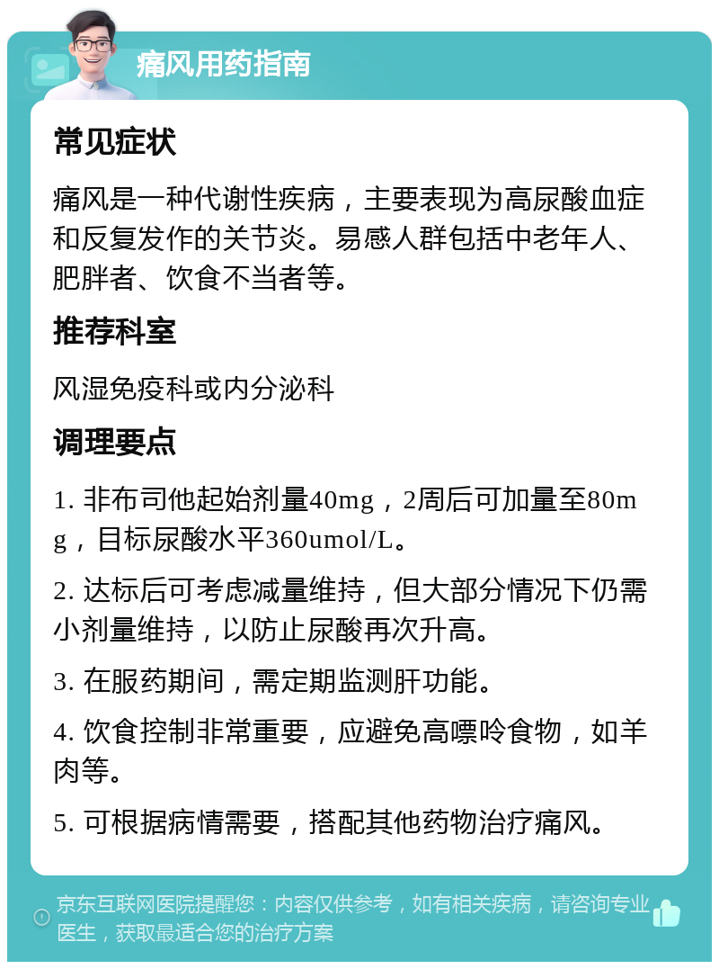 痛风用药指南 常见症状 痛风是一种代谢性疾病，主要表现为高尿酸血症和反复发作的关节炎。易感人群包括中老年人、肥胖者、饮食不当者等。 推荐科室 风湿免疫科或内分泌科 调理要点 1. 非布司他起始剂量40mg，2周后可加量至80mg，目标尿酸水平360umol/L。 2. 达标后可考虑减量维持，但大部分情况下仍需小剂量维持，以防止尿酸再次升高。 3. 在服药期间，需定期监测肝功能。 4. 饮食控制非常重要，应避免高嘌呤食物，如羊肉等。 5. 可根据病情需要，搭配其他药物治疗痛风。