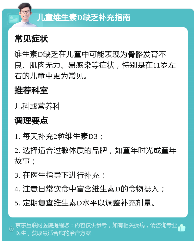 儿童维生素D缺乏补充指南 常见症状 维生素D缺乏在儿童中可能表现为骨骼发育不良、肌肉无力、易感染等症状，特别是在11岁左右的儿童中更为常见。 推荐科室 儿科或营养科 调理要点 1. 每天补充2粒维生素D3； 2. 选择适合过敏体质的品牌，如童年时光或童年故事； 3. 在医生指导下进行补充； 4. 注意日常饮食中富含维生素D的食物摄入； 5. 定期复查维生素D水平以调整补充剂量。