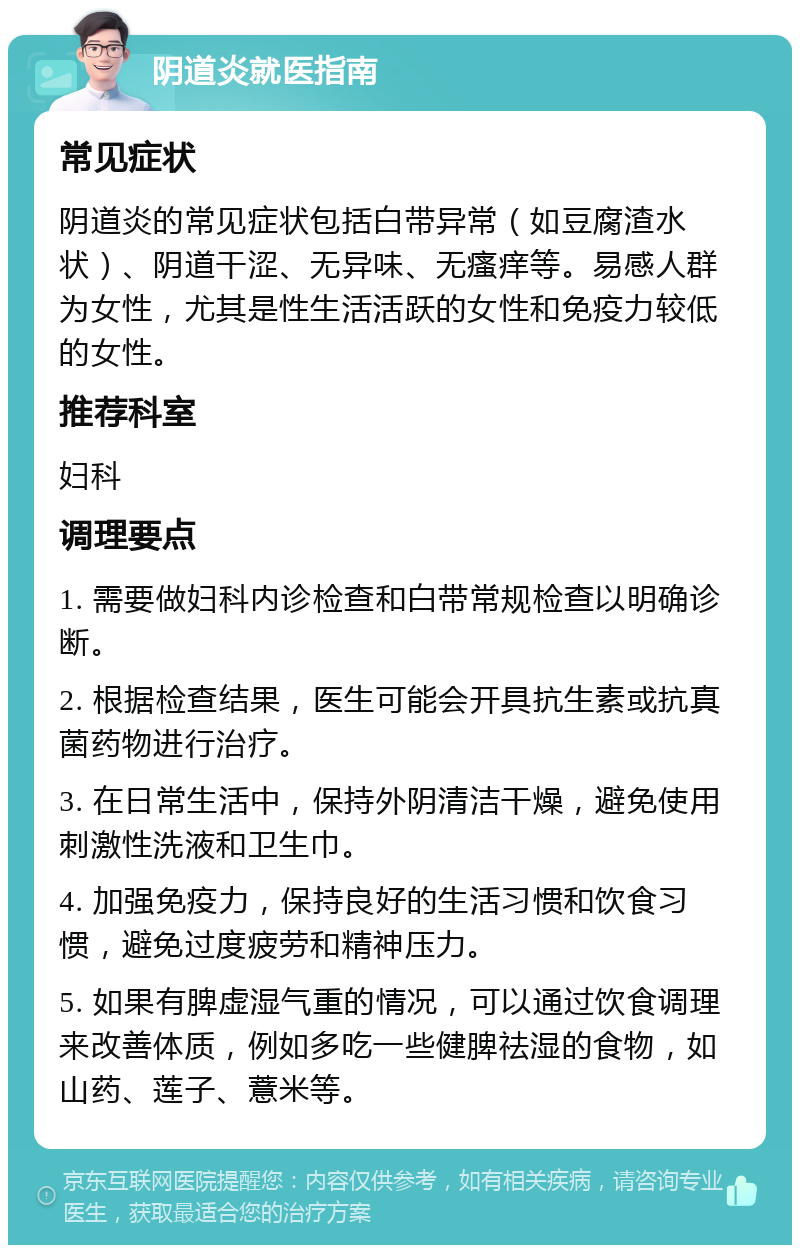 阴道炎就医指南 常见症状 阴道炎的常见症状包括白带异常（如豆腐渣水状）、阴道干涩、无异味、无瘙痒等。易感人群为女性，尤其是性生活活跃的女性和免疫力较低的女性。 推荐科室 妇科 调理要点 1. 需要做妇科内诊检查和白带常规检查以明确诊断。 2. 根据检查结果，医生可能会开具抗生素或抗真菌药物进行治疗。 3. 在日常生活中，保持外阴清洁干燥，避免使用刺激性洗液和卫生巾。 4. 加强免疫力，保持良好的生活习惯和饮食习惯，避免过度疲劳和精神压力。 5. 如果有脾虚湿气重的情况，可以通过饮食调理来改善体质，例如多吃一些健脾祛湿的食物，如山药、莲子、薏米等。