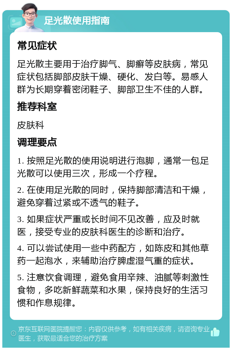 足光散使用指南 常见症状 足光散主要用于治疗脚气、脚癣等皮肤病，常见症状包括脚部皮肤干燥、硬化、发白等。易感人群为长期穿着密闭鞋子、脚部卫生不佳的人群。 推荐科室 皮肤科 调理要点 1. 按照足光散的使用说明进行泡脚，通常一包足光散可以使用三次，形成一个疗程。 2. 在使用足光散的同时，保持脚部清洁和干燥，避免穿着过紧或不透气的鞋子。 3. 如果症状严重或长时间不见改善，应及时就医，接受专业的皮肤科医生的诊断和治疗。 4. 可以尝试使用一些中药配方，如陈皮和其他草药一起泡水，来辅助治疗脾虚湿气重的症状。 5. 注意饮食调理，避免食用辛辣、油腻等刺激性食物，多吃新鲜蔬菜和水果，保持良好的生活习惯和作息规律。