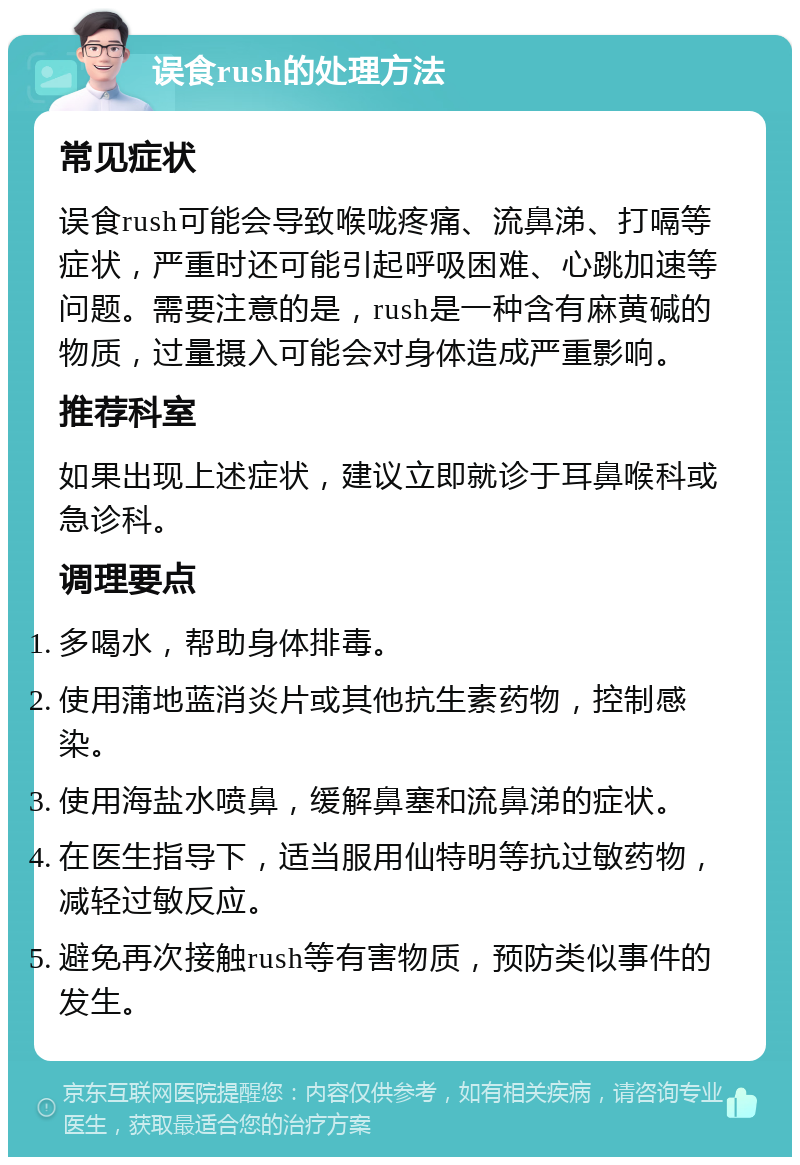 误食rush的处理方法 常见症状 误食rush可能会导致喉咙疼痛、流鼻涕、打嗝等症状，严重时还可能引起呼吸困难、心跳加速等问题。需要注意的是，rush是一种含有麻黄碱的物质，过量摄入可能会对身体造成严重影响。 推荐科室 如果出现上述症状，建议立即就诊于耳鼻喉科或急诊科。 调理要点 多喝水，帮助身体排毒。 使用蒲地蓝消炎片或其他抗生素药物，控制感染。 使用海盐水喷鼻，缓解鼻塞和流鼻涕的症状。 在医生指导下，适当服用仙特明等抗过敏药物，减轻过敏反应。 避免再次接触rush等有害物质，预防类似事件的发生。