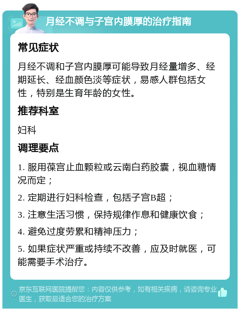 月经不调与子宫内膜厚的治疗指南 常见症状 月经不调和子宫内膜厚可能导致月经量增多、经期延长、经血颜色淡等症状，易感人群包括女性，特别是生育年龄的女性。 推荐科室 妇科 调理要点 1. 服用葆宫止血颗粒或云南白药胶囊，视血糖情况而定； 2. 定期进行妇科检查，包括子宫B超； 3. 注意生活习惯，保持规律作息和健康饮食； 4. 避免过度劳累和精神压力； 5. 如果症状严重或持续不改善，应及时就医，可能需要手术治疗。