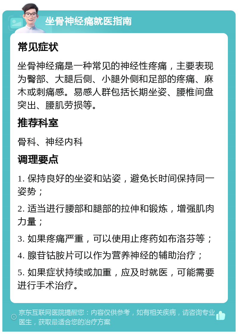 坐骨神经痛就医指南 常见症状 坐骨神经痛是一种常见的神经性疼痛，主要表现为臀部、大腿后侧、小腿外侧和足部的疼痛、麻木或刺痛感。易感人群包括长期坐姿、腰椎间盘突出、腰肌劳损等。 推荐科室 骨科、神经内科 调理要点 1. 保持良好的坐姿和站姿，避免长时间保持同一姿势； 2. 适当进行腰部和腿部的拉伸和锻炼，增强肌肉力量； 3. 如果疼痛严重，可以使用止疼药如布洛芬等； 4. 腺苷钴胺片可以作为营养神经的辅助治疗； 5. 如果症状持续或加重，应及时就医，可能需要进行手术治疗。