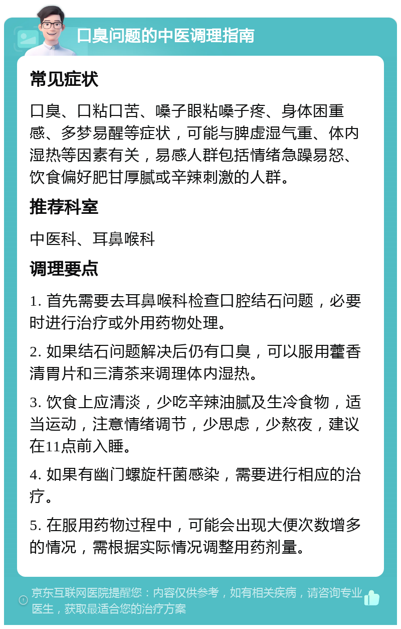 口臭问题的中医调理指南 常见症状 口臭、口粘口苦、嗓子眼粘嗓子疼、身体困重感、多梦易醒等症状，可能与脾虚湿气重、体内湿热等因素有关，易感人群包括情绪急躁易怒、饮食偏好肥甘厚腻或辛辣刺激的人群。 推荐科室 中医科、耳鼻喉科 调理要点 1. 首先需要去耳鼻喉科检查口腔结石问题，必要时进行治疗或外用药物处理。 2. 如果结石问题解决后仍有口臭，可以服用藿香清胃片和三清茶来调理体内湿热。 3. 饮食上应清淡，少吃辛辣油腻及生冷食物，适当运动，注意情绪调节，少思虑，少熬夜，建议在11点前入睡。 4. 如果有幽门螺旋杆菌感染，需要进行相应的治疗。 5. 在服用药物过程中，可能会出现大便次数增多的情况，需根据实际情况调整用药剂量。