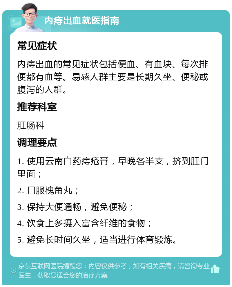 内痔出血就医指南 常见症状 内痔出血的常见症状包括便血、有血块、每次排便都有血等。易感人群主要是长期久坐、便秘或腹泻的人群。 推荐科室 肛肠科 调理要点 1. 使用云南白药痔疮膏，早晚各半支，挤到肛门里面； 2. 口服槐角丸； 3. 保持大便通畅，避免便秘； 4. 饮食上多摄入富含纤维的食物； 5. 避免长时间久坐，适当进行体育锻炼。