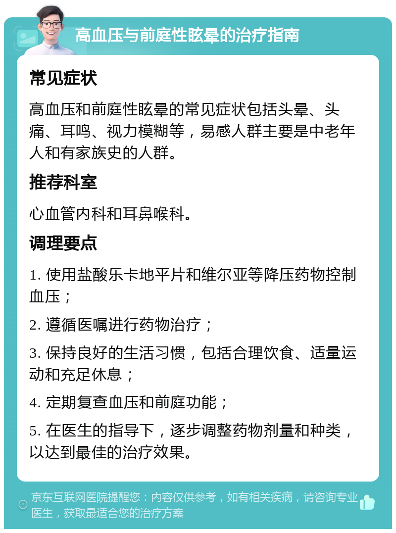 高血压与前庭性眩晕的治疗指南 常见症状 高血压和前庭性眩晕的常见症状包括头晕、头痛、耳鸣、视力模糊等，易感人群主要是中老年人和有家族史的人群。 推荐科室 心血管内科和耳鼻喉科。 调理要点 1. 使用盐酸乐卡地平片和维尔亚等降压药物控制血压； 2. 遵循医嘱进行药物治疗； 3. 保持良好的生活习惯，包括合理饮食、适量运动和充足休息； 4. 定期复查血压和前庭功能； 5. 在医生的指导下，逐步调整药物剂量和种类，以达到最佳的治疗效果。