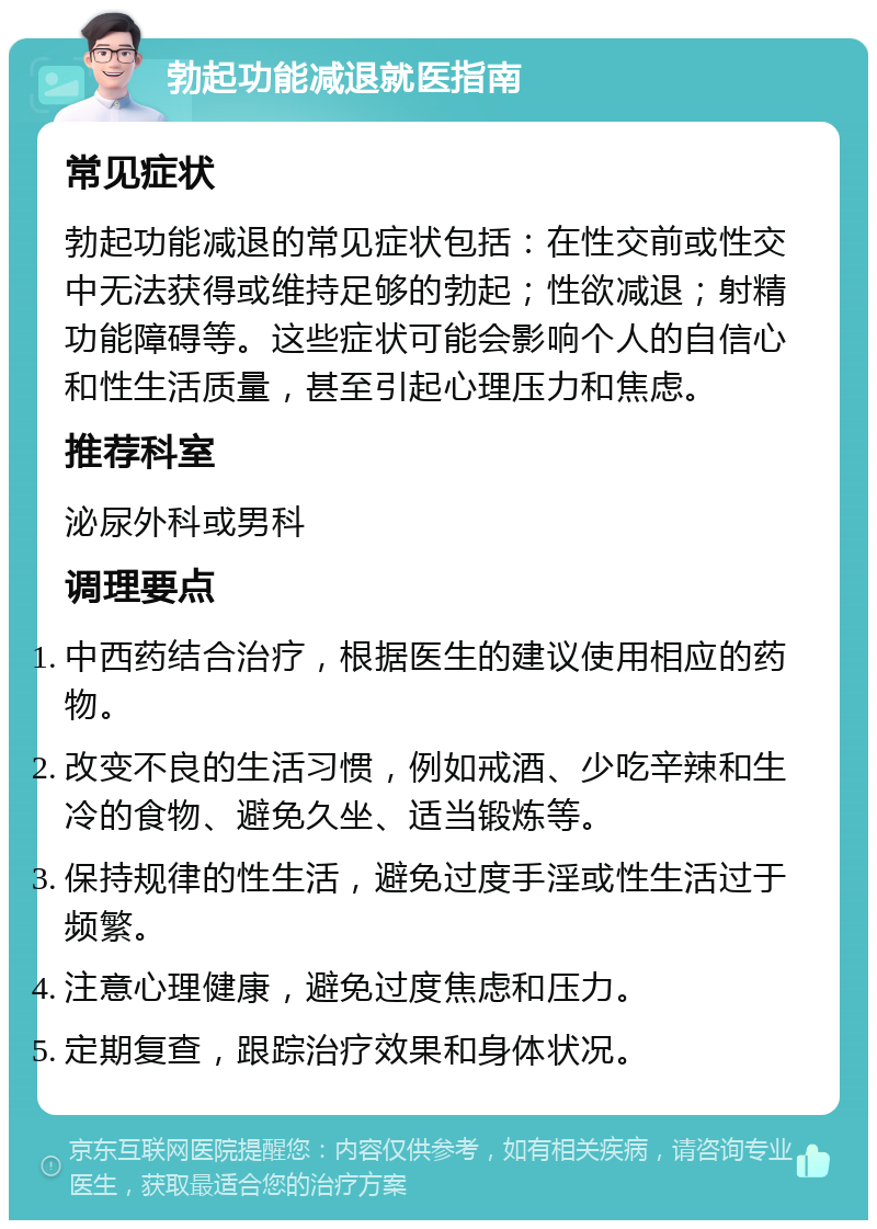 勃起功能减退就医指南 常见症状 勃起功能减退的常见症状包括：在性交前或性交中无法获得或维持足够的勃起；性欲减退；射精功能障碍等。这些症状可能会影响个人的自信心和性生活质量，甚至引起心理压力和焦虑。 推荐科室 泌尿外科或男科 调理要点 中西药结合治疗，根据医生的建议使用相应的药物。 改变不良的生活习惯，例如戒酒、少吃辛辣和生冷的食物、避免久坐、适当锻炼等。 保持规律的性生活，避免过度手淫或性生活过于频繁。 注意心理健康，避免过度焦虑和压力。 定期复查，跟踪治疗效果和身体状况。