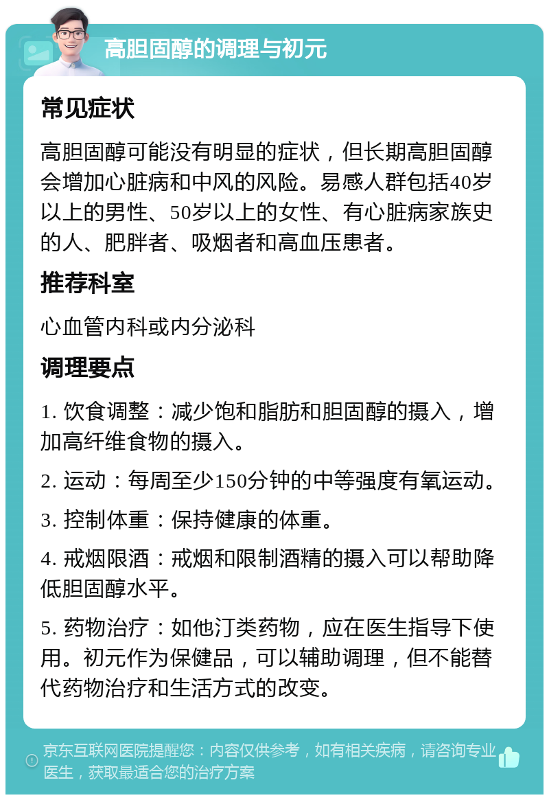 高胆固醇的调理与初元 常见症状 高胆固醇可能没有明显的症状，但长期高胆固醇会增加心脏病和中风的风险。易感人群包括40岁以上的男性、50岁以上的女性、有心脏病家族史的人、肥胖者、吸烟者和高血压患者。 推荐科室 心血管内科或内分泌科 调理要点 1. 饮食调整：减少饱和脂肪和胆固醇的摄入，增加高纤维食物的摄入。 2. 运动：每周至少150分钟的中等强度有氧运动。 3. 控制体重：保持健康的体重。 4. 戒烟限酒：戒烟和限制酒精的摄入可以帮助降低胆固醇水平。 5. 药物治疗：如他汀类药物，应在医生指导下使用。初元作为保健品，可以辅助调理，但不能替代药物治疗和生活方式的改变。