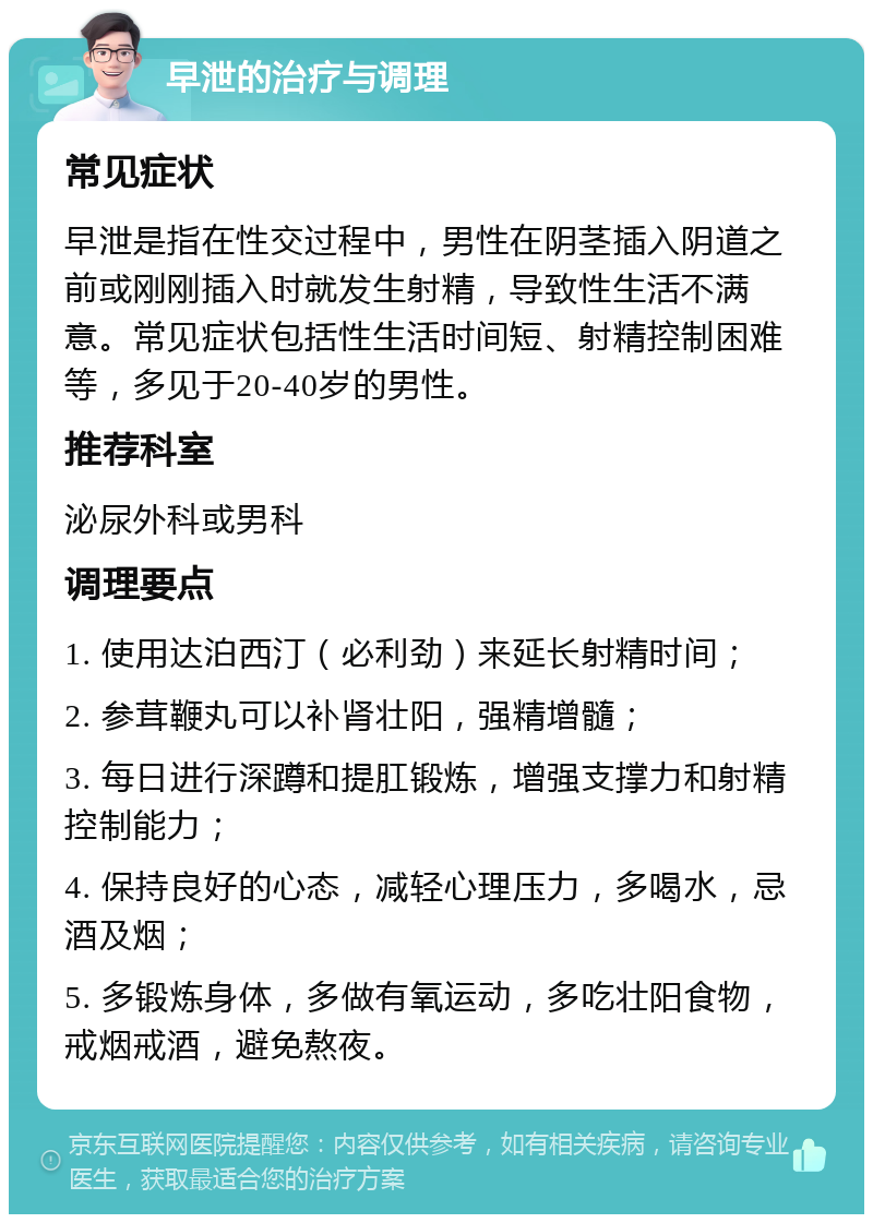 早泄的治疗与调理 常见症状 早泄是指在性交过程中，男性在阴茎插入阴道之前或刚刚插入时就发生射精，导致性生活不满意。常见症状包括性生活时间短、射精控制困难等，多见于20-40岁的男性。 推荐科室 泌尿外科或男科 调理要点 1. 使用达泊西汀（必利劲）来延长射精时间； 2. 参茸鞭丸可以补肾壮阳，强精增髓； 3. 每日进行深蹲和提肛锻炼，增强支撑力和射精控制能力； 4. 保持良好的心态，减轻心理压力，多喝水，忌酒及烟； 5. 多锻炼身体，多做有氧运动，多吃壮阳食物，戒烟戒酒，避免熬夜。