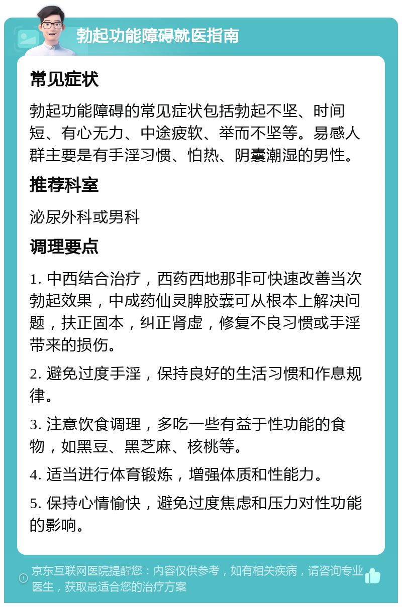 勃起功能障碍就医指南 常见症状 勃起功能障碍的常见症状包括勃起不坚、时间短、有心无力、中途疲软、举而不坚等。易感人群主要是有手淫习惯、怕热、阴囊潮湿的男性。 推荐科室 泌尿外科或男科 调理要点 1. 中西结合治疗，西药西地那非可快速改善当次勃起效果，中成药仙灵脾胶囊可从根本上解决问题，扶正固本，纠正肾虚，修复不良习惯或手淫带来的损伤。 2. 避免过度手淫，保持良好的生活习惯和作息规律。 3. 注意饮食调理，多吃一些有益于性功能的食物，如黑豆、黑芝麻、核桃等。 4. 适当进行体育锻炼，增强体质和性能力。 5. 保持心情愉快，避免过度焦虑和压力对性功能的影响。