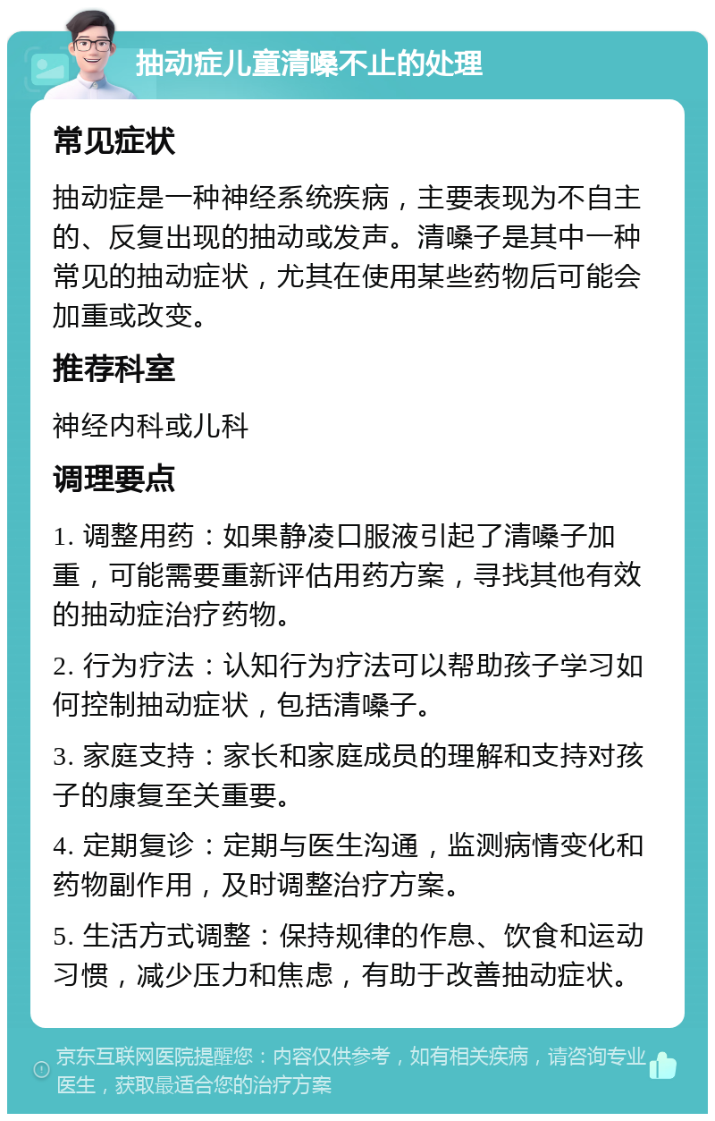 抽动症儿童清嗓不止的处理 常见症状 抽动症是一种神经系统疾病，主要表现为不自主的、反复出现的抽动或发声。清嗓子是其中一种常见的抽动症状，尤其在使用某些药物后可能会加重或改变。 推荐科室 神经内科或儿科 调理要点 1. 调整用药：如果静凌口服液引起了清嗓子加重，可能需要重新评估用药方案，寻找其他有效的抽动症治疗药物。 2. 行为疗法：认知行为疗法可以帮助孩子学习如何控制抽动症状，包括清嗓子。 3. 家庭支持：家长和家庭成员的理解和支持对孩子的康复至关重要。 4. 定期复诊：定期与医生沟通，监测病情变化和药物副作用，及时调整治疗方案。 5. 生活方式调整：保持规律的作息、饮食和运动习惯，减少压力和焦虑，有助于改善抽动症状。