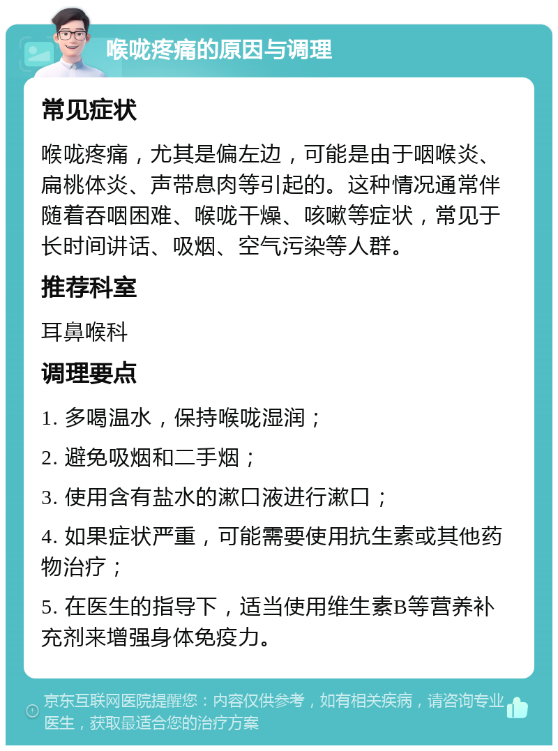 喉咙疼痛的原因与调理 常见症状 喉咙疼痛，尤其是偏左边，可能是由于咽喉炎、扁桃体炎、声带息肉等引起的。这种情况通常伴随着吞咽困难、喉咙干燥、咳嗽等症状，常见于长时间讲话、吸烟、空气污染等人群。 推荐科室 耳鼻喉科 调理要点 1. 多喝温水，保持喉咙湿润； 2. 避免吸烟和二手烟； 3. 使用含有盐水的漱口液进行漱口； 4. 如果症状严重，可能需要使用抗生素或其他药物治疗； 5. 在医生的指导下，适当使用维生素B等营养补充剂来增强身体免疫力。