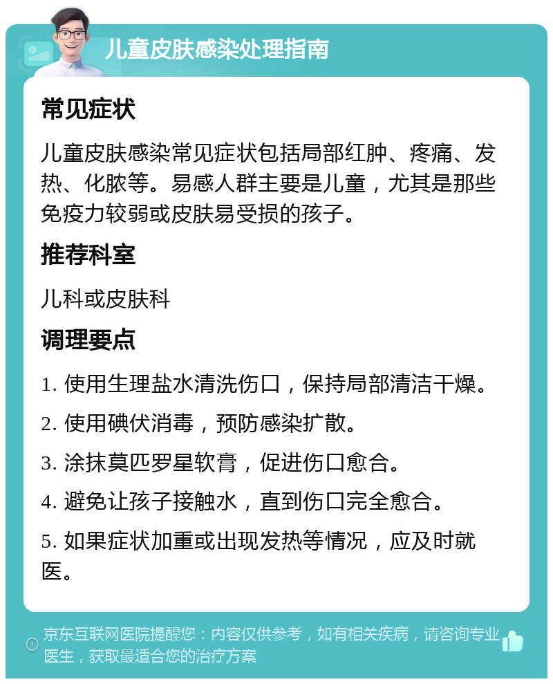 儿童皮肤感染处理指南 常见症状 儿童皮肤感染常见症状包括局部红肿、疼痛、发热、化脓等。易感人群主要是儿童，尤其是那些免疫力较弱或皮肤易受损的孩子。 推荐科室 儿科或皮肤科 调理要点 1. 使用生理盐水清洗伤口，保持局部清洁干燥。 2. 使用碘伏消毒，预防感染扩散。 3. 涂抹莫匹罗星软膏，促进伤口愈合。 4. 避免让孩子接触水，直到伤口完全愈合。 5. 如果症状加重或出现发热等情况，应及时就医。