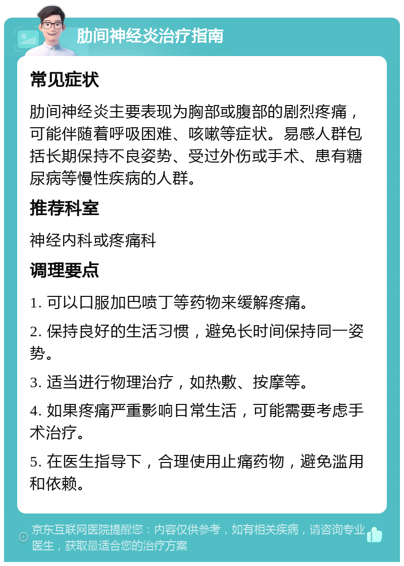 肋间神经炎治疗指南 常见症状 肋间神经炎主要表现为胸部或腹部的剧烈疼痛，可能伴随着呼吸困难、咳嗽等症状。易感人群包括长期保持不良姿势、受过外伤或手术、患有糖尿病等慢性疾病的人群。 推荐科室 神经内科或疼痛科 调理要点 1. 可以口服加巴喷丁等药物来缓解疼痛。 2. 保持良好的生活习惯，避免长时间保持同一姿势。 3. 适当进行物理治疗，如热敷、按摩等。 4. 如果疼痛严重影响日常生活，可能需要考虑手术治疗。 5. 在医生指导下，合理使用止痛药物，避免滥用和依赖。