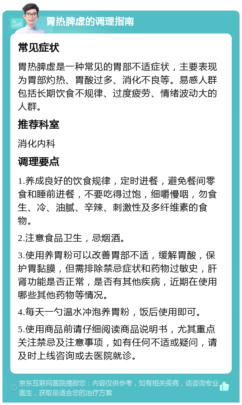 胃热脾虚的调理指南 常见症状 胃热脾虚是一种常见的胃部不适症状，主要表现为胃部灼热、胃酸过多、消化不良等。易感人群包括长期饮食不规律、过度疲劳、情绪波动大的人群。 推荐科室 消化内科 调理要点 1.养成良好的饮食规律，定时进餐，避免餐间零食和睡前进餐，不要吃得过饱，细嚼慢咽，勿食生、冷、油腻、辛辣、刺激性及多纤维素的食物。 2.注意食品卫生，忌烟酒。 3.使用养胃粉可以改善胃部不适，缓解胃酸，保护胃黏膜，但需排除禁忌症状和药物过敏史，肝肾功能是否正常，是否有其他疾病，近期在使用哪些其他药物等情况。 4.每天一勺温水冲泡养胃粉，饭后使用即可。 5.使用商品前请仔细阅读商品说明书，尤其重点关注禁忌及注意事项，如有任何不适或疑问，请及时上线咨询或去医院就诊。