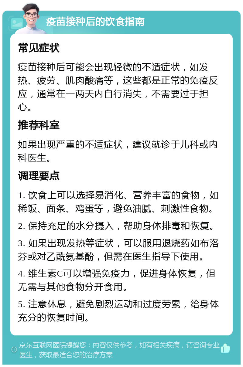 疫苗接种后的饮食指南 常见症状 疫苗接种后可能会出现轻微的不适症状，如发热、疲劳、肌肉酸痛等，这些都是正常的免疫反应，通常在一两天内自行消失，不需要过于担心。 推荐科室 如果出现严重的不适症状，建议就诊于儿科或内科医生。 调理要点 1. 饮食上可以选择易消化、营养丰富的食物，如稀饭、面条、鸡蛋等，避免油腻、刺激性食物。 2. 保持充足的水分摄入，帮助身体排毒和恢复。 3. 如果出现发热等症状，可以服用退烧药如布洛芬或对乙酰氨基酚，但需在医生指导下使用。 4. 维生素C可以增强免疫力，促进身体恢复，但无需与其他食物分开食用。 5. 注意休息，避免剧烈运动和过度劳累，给身体充分的恢复时间。