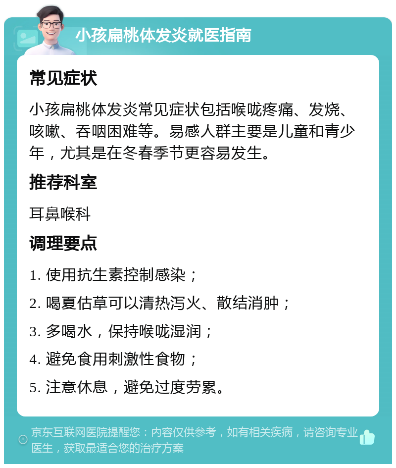 小孩扁桃体发炎就医指南 常见症状 小孩扁桃体发炎常见症状包括喉咙疼痛、发烧、咳嗽、吞咽困难等。易感人群主要是儿童和青少年，尤其是在冬春季节更容易发生。 推荐科室 耳鼻喉科 调理要点 1. 使用抗生素控制感染； 2. 喝夏估草可以清热泻火、散结消肿； 3. 多喝水，保持喉咙湿润； 4. 避免食用刺激性食物； 5. 注意休息，避免过度劳累。