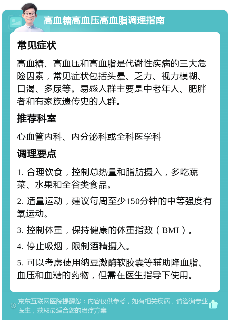 高血糖高血压高血脂调理指南 常见症状 高血糖、高血压和高血脂是代谢性疾病的三大危险因素，常见症状包括头晕、乏力、视力模糊、口渴、多尿等。易感人群主要是中老年人、肥胖者和有家族遗传史的人群。 推荐科室 心血管内科、内分泌科或全科医学科 调理要点 1. 合理饮食，控制总热量和脂肪摄入，多吃蔬菜、水果和全谷类食品。 2. 适量运动，建议每周至少150分钟的中等强度有氧运动。 3. 控制体重，保持健康的体重指数（BMI）。 4. 停止吸烟，限制酒精摄入。 5. 可以考虑使用纳豆激酶软胶囊等辅助降血脂、血压和血糖的药物，但需在医生指导下使用。