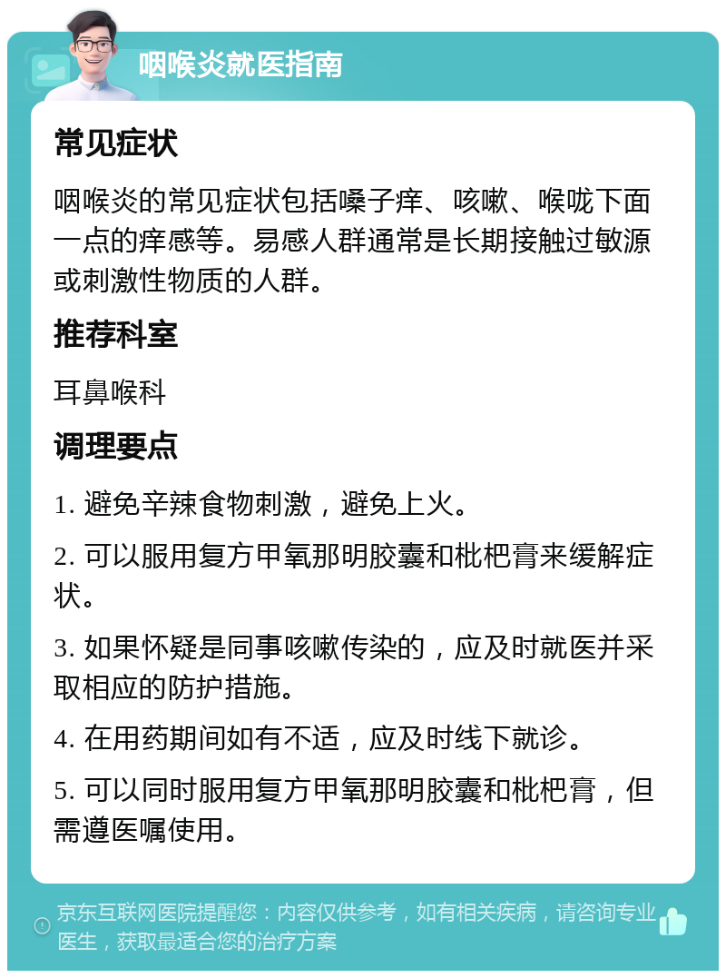 咽喉炎就医指南 常见症状 咽喉炎的常见症状包括嗓子痒、咳嗽、喉咙下面一点的痒感等。易感人群通常是长期接触过敏源或刺激性物质的人群。 推荐科室 耳鼻喉科 调理要点 1. 避免辛辣食物刺激，避免上火。 2. 可以服用复方甲氧那明胶囊和枇杷膏来缓解症状。 3. 如果怀疑是同事咳嗽传染的，应及时就医并采取相应的防护措施。 4. 在用药期间如有不适，应及时线下就诊。 5. 可以同时服用复方甲氧那明胶囊和枇杷膏，但需遵医嘱使用。