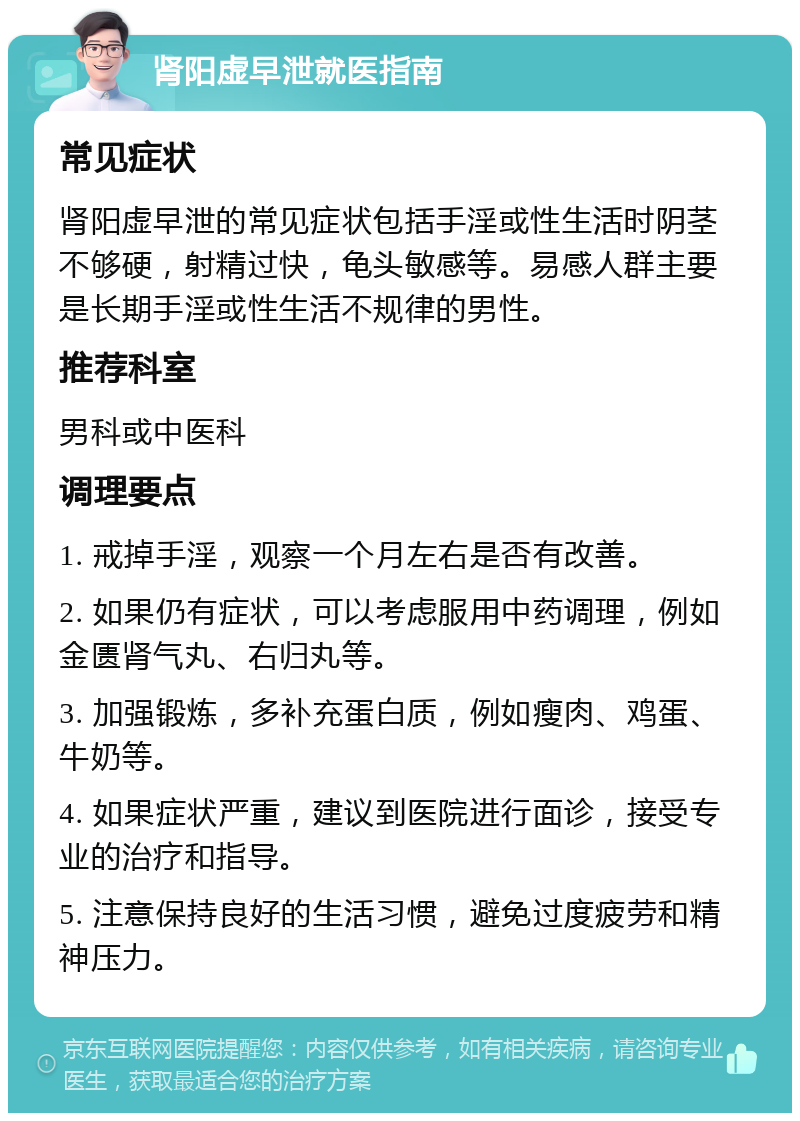 肾阳虚早泄就医指南 常见症状 肾阳虚早泄的常见症状包括手淫或性生活时阴茎不够硬，射精过快，龟头敏感等。易感人群主要是长期手淫或性生活不规律的男性。 推荐科室 男科或中医科 调理要点 1. 戒掉手淫，观察一个月左右是否有改善。 2. 如果仍有症状，可以考虑服用中药调理，例如金匮肾气丸、右归丸等。 3. 加强锻炼，多补充蛋白质，例如瘦肉、鸡蛋、牛奶等。 4. 如果症状严重，建议到医院进行面诊，接受专业的治疗和指导。 5. 注意保持良好的生活习惯，避免过度疲劳和精神压力。