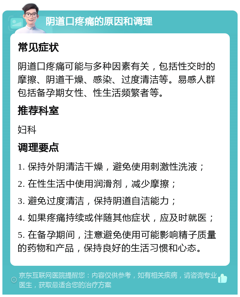 阴道口疼痛的原因和调理 常见症状 阴道口疼痛可能与多种因素有关，包括性交时的摩擦、阴道干燥、感染、过度清洁等。易感人群包括备孕期女性、性生活频繁者等。 推荐科室 妇科 调理要点 1. 保持外阴清洁干燥，避免使用刺激性洗液； 2. 在性生活中使用润滑剂，减少摩擦； 3. 避免过度清洁，保持阴道自洁能力； 4. 如果疼痛持续或伴随其他症状，应及时就医； 5. 在备孕期间，注意避免使用可能影响精子质量的药物和产品，保持良好的生活习惯和心态。