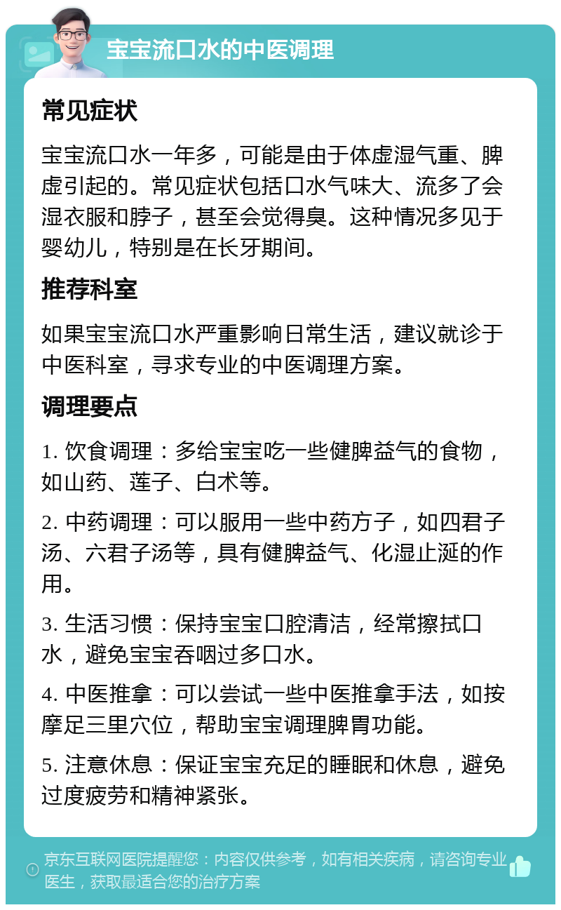 宝宝流口水的中医调理 常见症状 宝宝流口水一年多，可能是由于体虚湿气重、脾虚引起的。常见症状包括口水气味大、流多了会湿衣服和脖子，甚至会觉得臭。这种情况多见于婴幼儿，特别是在长牙期间。 推荐科室 如果宝宝流口水严重影响日常生活，建议就诊于中医科室，寻求专业的中医调理方案。 调理要点 1. 饮食调理：多给宝宝吃一些健脾益气的食物，如山药、莲子、白术等。 2. 中药调理：可以服用一些中药方子，如四君子汤、六君子汤等，具有健脾益气、化湿止涎的作用。 3. 生活习惯：保持宝宝口腔清洁，经常擦拭口水，避免宝宝吞咽过多口水。 4. 中医推拿：可以尝试一些中医推拿手法，如按摩足三里穴位，帮助宝宝调理脾胃功能。 5. 注意休息：保证宝宝充足的睡眠和休息，避免过度疲劳和精神紧张。