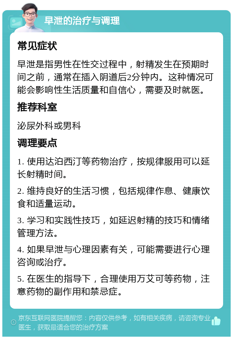 早泄的治疗与调理 常见症状 早泄是指男性在性交过程中，射精发生在预期时间之前，通常在插入阴道后2分钟内。这种情况可能会影响性生活质量和自信心，需要及时就医。 推荐科室 泌尿外科或男科 调理要点 1. 使用达泊西汀等药物治疗，按规律服用可以延长射精时间。 2. 维持良好的生活习惯，包括规律作息、健康饮食和适量运动。 3. 学习和实践性技巧，如延迟射精的技巧和情绪管理方法。 4. 如果早泄与心理因素有关，可能需要进行心理咨询或治疗。 5. 在医生的指导下，合理使用万艾可等药物，注意药物的副作用和禁忌症。