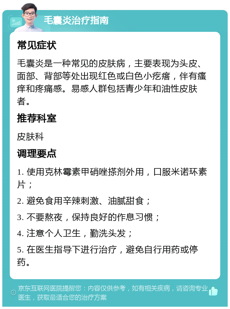 毛囊炎治疗指南 常见症状 毛囊炎是一种常见的皮肤病，主要表现为头皮、面部、背部等处出现红色或白色小疙瘩，伴有瘙痒和疼痛感。易感人群包括青少年和油性皮肤者。 推荐科室 皮肤科 调理要点 1. 使用克林霉素甲硝唑搽剂外用，口服米诺环素片； 2. 避免食用辛辣刺激、油腻甜食； 3. 不要熬夜，保持良好的作息习惯； 4. 注意个人卫生，勤洗头发； 5. 在医生指导下进行治疗，避免自行用药或停药。