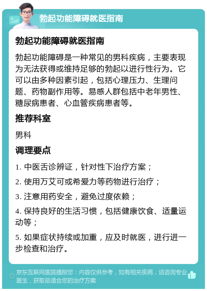 勃起功能障碍就医指南 勃起功能障碍就医指南 勃起功能障碍是一种常见的男科疾病，主要表现为无法获得或维持足够的勃起以进行性行为。它可以由多种因素引起，包括心理压力、生理问题、药物副作用等。易感人群包括中老年男性、糖尿病患者、心血管疾病患者等。 推荐科室 男科 调理要点 1. 中医舌诊辨证，针对性下治疗方案； 2. 使用万艾可或希爱力等药物进行治疗； 3. 注意用药安全，避免过度依赖； 4. 保持良好的生活习惯，包括健康饮食、适量运动等； 5. 如果症状持续或加重，应及时就医，进行进一步检查和治疗。