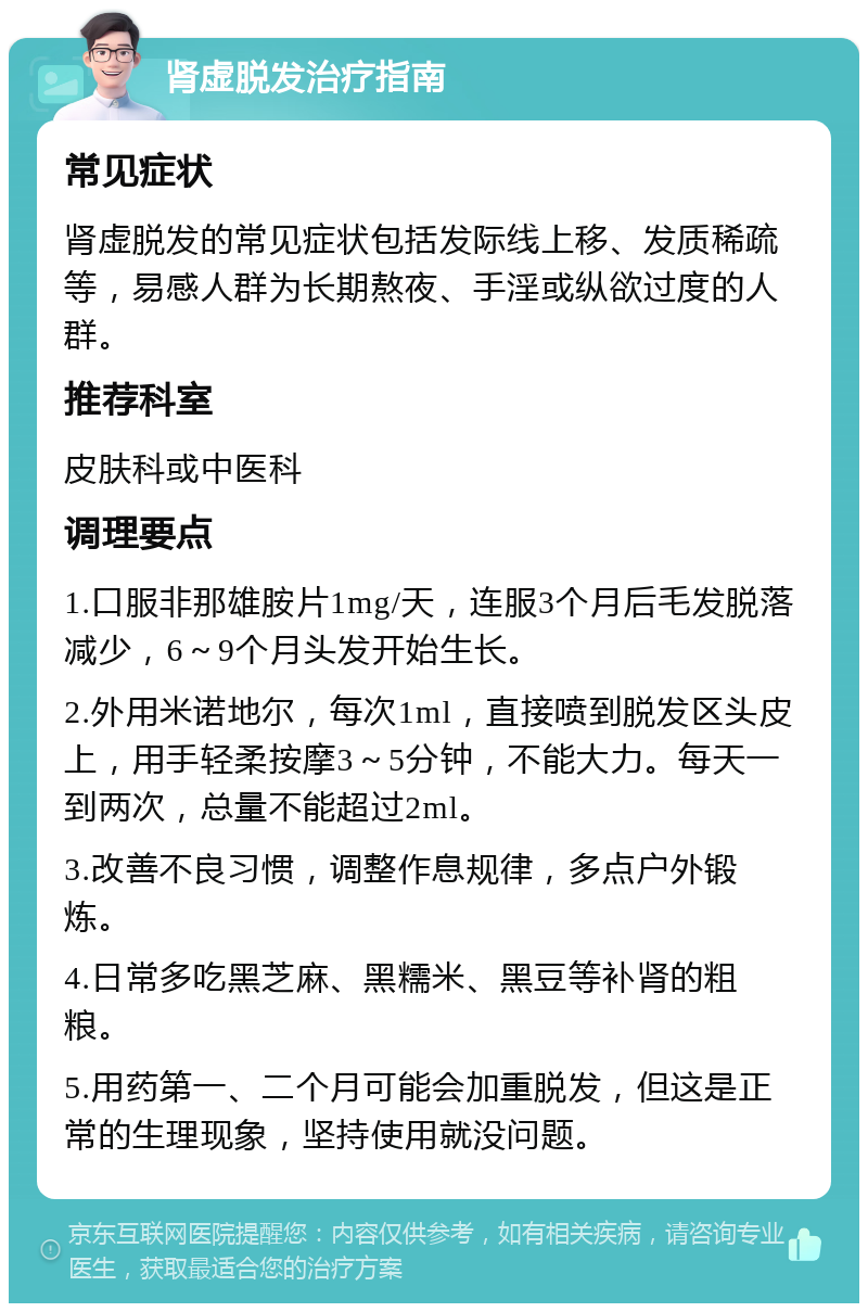 肾虚脱发治疗指南 常见症状 肾虚脱发的常见症状包括发际线上移、发质稀疏等，易感人群为长期熬夜、手淫或纵欲过度的人群。 推荐科室 皮肤科或中医科 调理要点 1.口服非那雄胺片1mg/天，连服3个月后毛发脱落减少，6～9个月头发开始生长。 2.外用米诺地尔，每次1ml，直接喷到脱发区头皮上，用手轻柔按摩3～5分钟，不能大力。每天一到两次，总量不能超过2ml。 3.改善不良习惯，调整作息规律，多点户外锻炼。 4.日常多吃黑芝麻、黑糯米、黑豆等补肾的粗粮。 5.用药第一、二个月可能会加重脱发，但这是正常的生理现象，坚持使用就没问题。