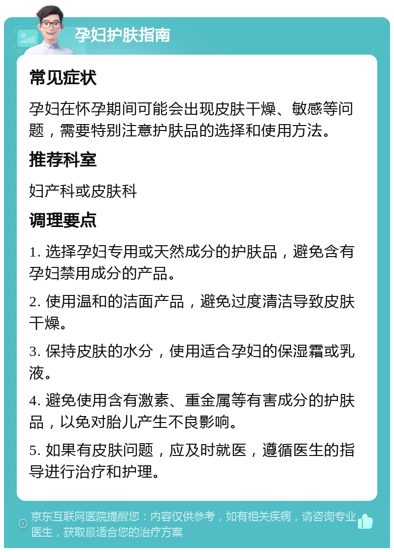 孕妇护肤指南 常见症状 孕妇在怀孕期间可能会出现皮肤干燥、敏感等问题，需要特别注意护肤品的选择和使用方法。 推荐科室 妇产科或皮肤科 调理要点 1. 选择孕妇专用或天然成分的护肤品，避免含有孕妇禁用成分的产品。 2. 使用温和的洁面产品，避免过度清洁导致皮肤干燥。 3. 保持皮肤的水分，使用适合孕妇的保湿霜或乳液。 4. 避免使用含有激素、重金属等有害成分的护肤品，以免对胎儿产生不良影响。 5. 如果有皮肤问题，应及时就医，遵循医生的指导进行治疗和护理。