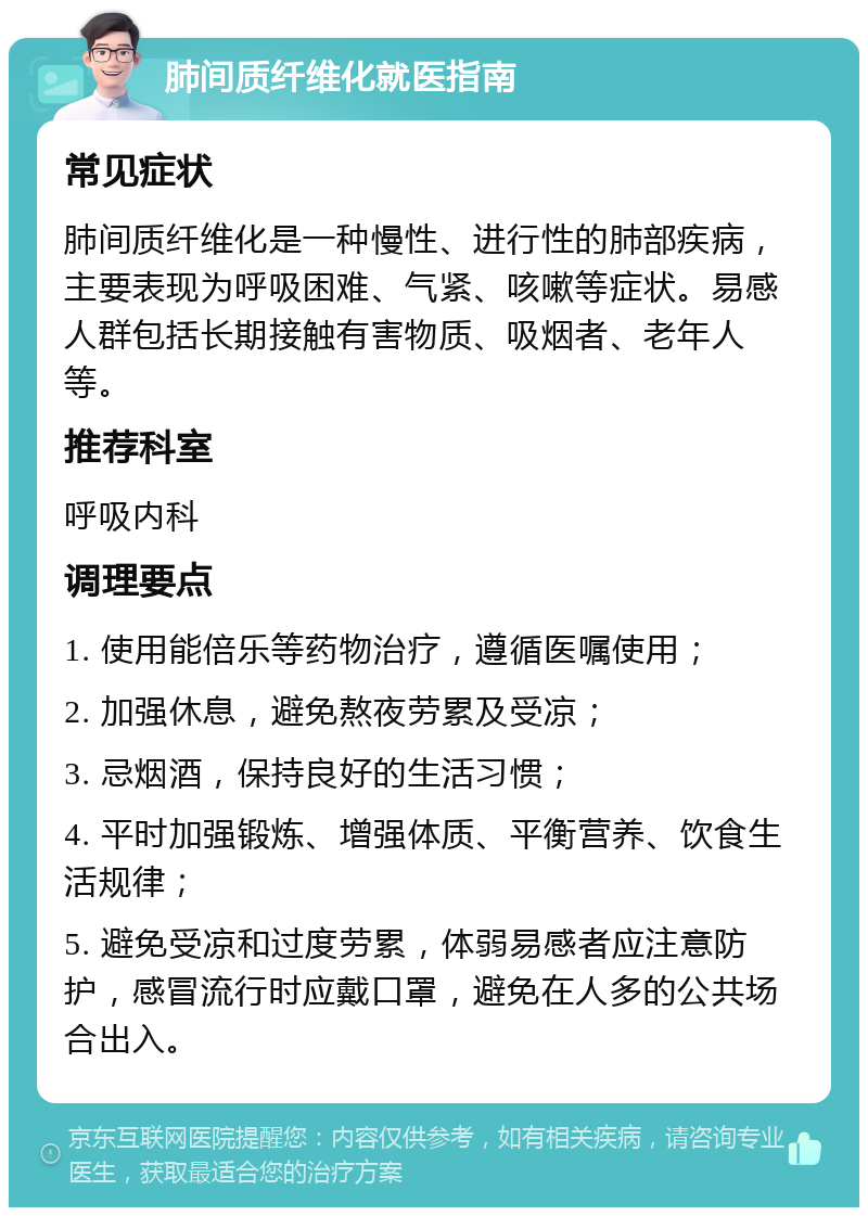 肺间质纤维化就医指南 常见症状 肺间质纤维化是一种慢性、进行性的肺部疾病，主要表现为呼吸困难、气紧、咳嗽等症状。易感人群包括长期接触有害物质、吸烟者、老年人等。 推荐科室 呼吸内科 调理要点 1. 使用能倍乐等药物治疗，遵循医嘱使用； 2. 加强休息，避免熬夜劳累及受凉； 3. 忌烟酒，保持良好的生活习惯； 4. 平时加强锻炼、增强体质、平衡营养、饮食生活规律； 5. 避免受凉和过度劳累，体弱易感者应注意防护，感冒流行时应戴口罩，避免在人多的公共场合出入。