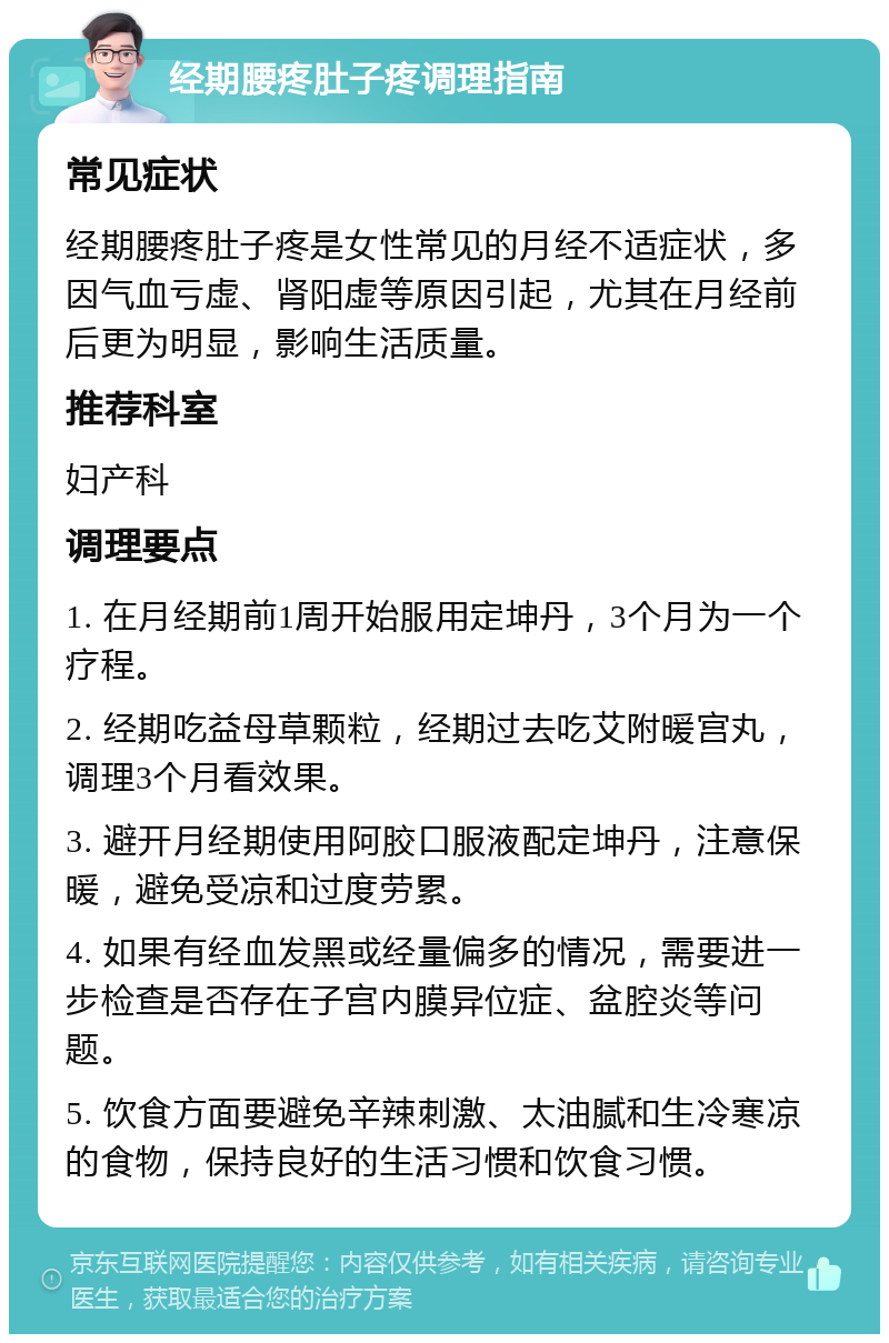 经期腰疼肚子疼调理指南 常见症状 经期腰疼肚子疼是女性常见的月经不适症状，多因气血亏虚、肾阳虚等原因引起，尤其在月经前后更为明显，影响生活质量。 推荐科室 妇产科 调理要点 1. 在月经期前1周开始服用定坤丹，3个月为一个疗程。 2. 经期吃益母草颗粒，经期过去吃艾附暖宫丸，调理3个月看效果。 3. 避开月经期使用阿胶口服液配定坤丹，注意保暖，避免受凉和过度劳累。 4. 如果有经血发黑或经量偏多的情况，需要进一步检查是否存在子宫内膜异位症、盆腔炎等问题。 5. 饮食方面要避免辛辣刺激、太油腻和生冷寒凉的食物，保持良好的生活习惯和饮食习惯。