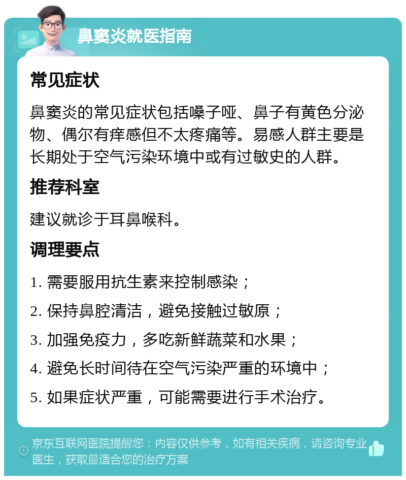 鼻窦炎就医指南 常见症状 鼻窦炎的常见症状包括嗓子哑、鼻子有黄色分泌物、偶尔有痒感但不太疼痛等。易感人群主要是长期处于空气污染环境中或有过敏史的人群。 推荐科室 建议就诊于耳鼻喉科。 调理要点 1. 需要服用抗生素来控制感染； 2. 保持鼻腔清洁，避免接触过敏原； 3. 加强免疫力，多吃新鲜蔬菜和水果； 4. 避免长时间待在空气污染严重的环境中； 5. 如果症状严重，可能需要进行手术治疗。