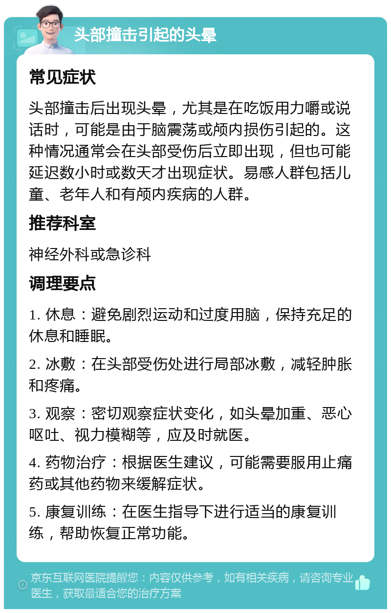 头部撞击引起的头晕 常见症状 头部撞击后出现头晕，尤其是在吃饭用力嚼或说话时，可能是由于脑震荡或颅内损伤引起的。这种情况通常会在头部受伤后立即出现，但也可能延迟数小时或数天才出现症状。易感人群包括儿童、老年人和有颅内疾病的人群。 推荐科室 神经外科或急诊科 调理要点 1. 休息：避免剧烈运动和过度用脑，保持充足的休息和睡眠。 2. 冰敷：在头部受伤处进行局部冰敷，减轻肿胀和疼痛。 3. 观察：密切观察症状变化，如头晕加重、恶心呕吐、视力模糊等，应及时就医。 4. 药物治疗：根据医生建议，可能需要服用止痛药或其他药物来缓解症状。 5. 康复训练：在医生指导下进行适当的康复训练，帮助恢复正常功能。