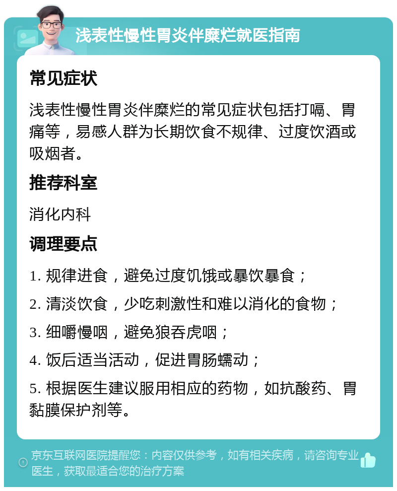 浅表性慢性胃炎伴糜烂就医指南 常见症状 浅表性慢性胃炎伴糜烂的常见症状包括打嗝、胃痛等，易感人群为长期饮食不规律、过度饮酒或吸烟者。 推荐科室 消化内科 调理要点 1. 规律进食，避免过度饥饿或暴饮暴食； 2. 清淡饮食，少吃刺激性和难以消化的食物； 3. 细嚼慢咽，避免狼吞虎咽； 4. 饭后适当活动，促进胃肠蠕动； 5. 根据医生建议服用相应的药物，如抗酸药、胃黏膜保护剂等。