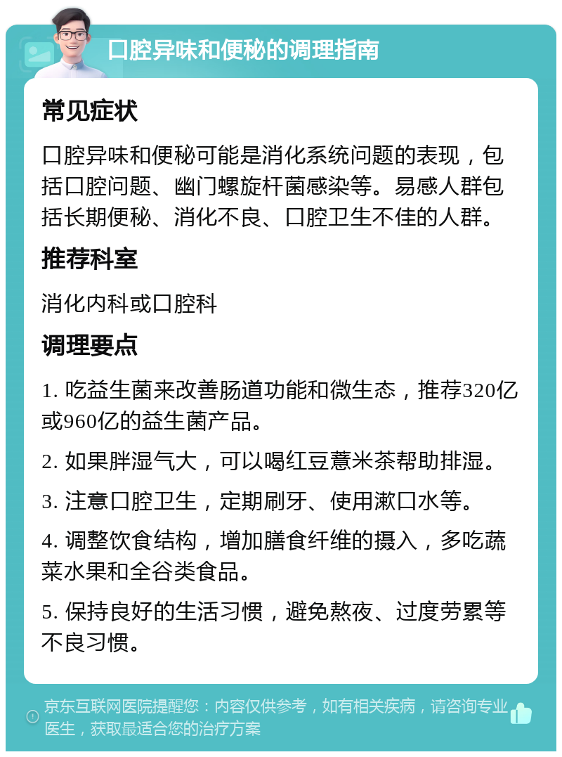 口腔异味和便秘的调理指南 常见症状 口腔异味和便秘可能是消化系统问题的表现，包括口腔问题、幽门螺旋杆菌感染等。易感人群包括长期便秘、消化不良、口腔卫生不佳的人群。 推荐科室 消化内科或口腔科 调理要点 1. 吃益生菌来改善肠道功能和微生态，推荐320亿或960亿的益生菌产品。 2. 如果胖湿气大，可以喝红豆薏米茶帮助排湿。 3. 注意口腔卫生，定期刷牙、使用漱口水等。 4. 调整饮食结构，增加膳食纤维的摄入，多吃蔬菜水果和全谷类食品。 5. 保持良好的生活习惯，避免熬夜、过度劳累等不良习惯。