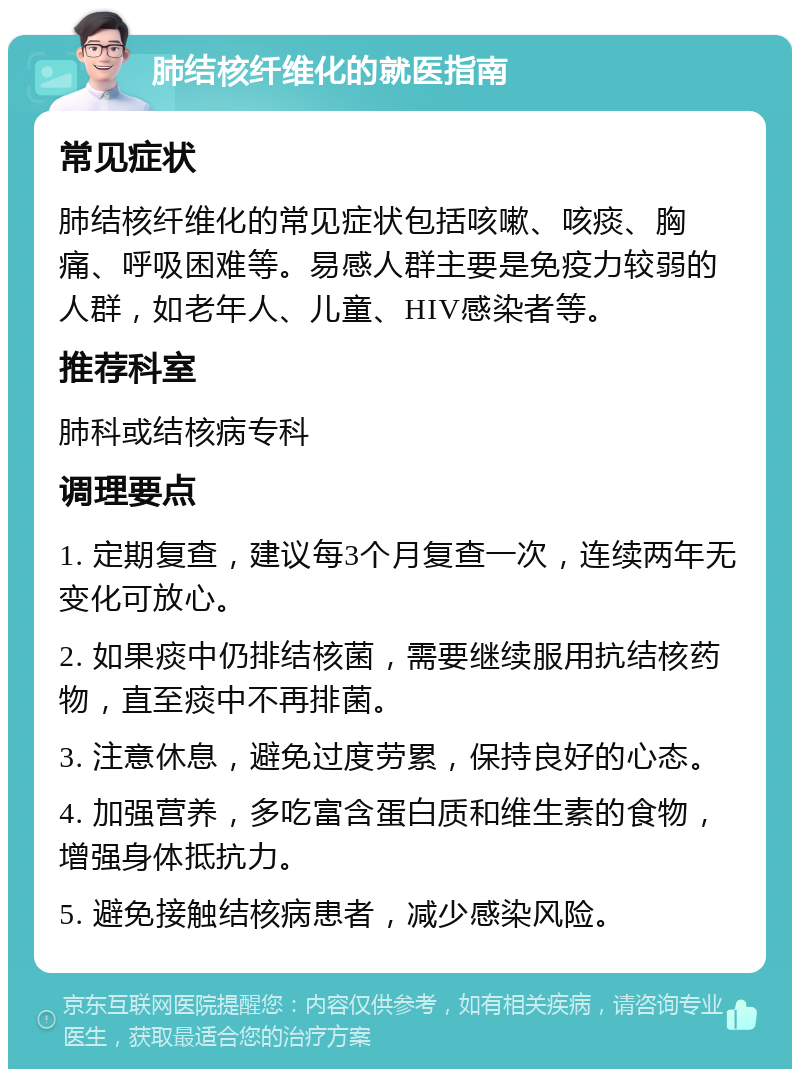 肺结核纤维化的就医指南 常见症状 肺结核纤维化的常见症状包括咳嗽、咳痰、胸痛、呼吸困难等。易感人群主要是免疫力较弱的人群，如老年人、儿童、HIV感染者等。 推荐科室 肺科或结核病专科 调理要点 1. 定期复查，建议每3个月复查一次，连续两年无变化可放心。 2. 如果痰中仍排结核菌，需要继续服用抗结核药物，直至痰中不再排菌。 3. 注意休息，避免过度劳累，保持良好的心态。 4. 加强营养，多吃富含蛋白质和维生素的食物，增强身体抵抗力。 5. 避免接触结核病患者，减少感染风险。