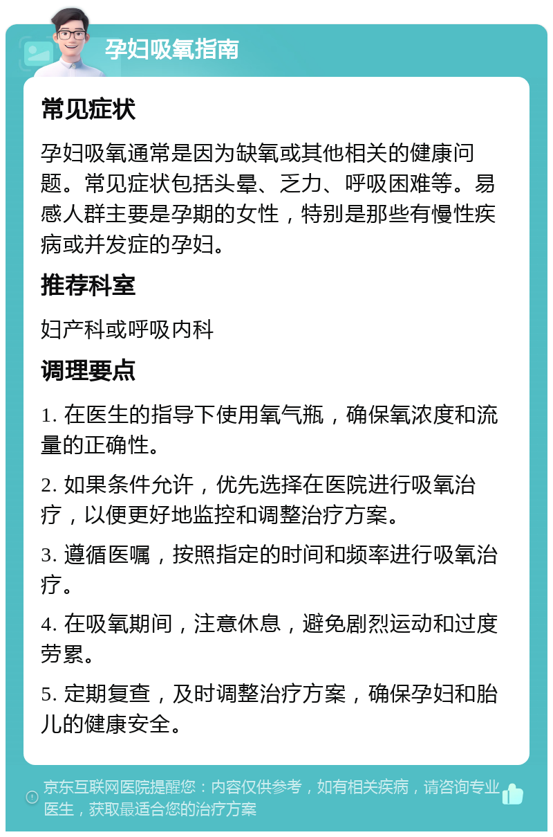 孕妇吸氧指南 常见症状 孕妇吸氧通常是因为缺氧或其他相关的健康问题。常见症状包括头晕、乏力、呼吸困难等。易感人群主要是孕期的女性，特别是那些有慢性疾病或并发症的孕妇。 推荐科室 妇产科或呼吸内科 调理要点 1. 在医生的指导下使用氧气瓶，确保氧浓度和流量的正确性。 2. 如果条件允许，优先选择在医院进行吸氧治疗，以便更好地监控和调整治疗方案。 3. 遵循医嘱，按照指定的时间和频率进行吸氧治疗。 4. 在吸氧期间，注意休息，避免剧烈运动和过度劳累。 5. 定期复查，及时调整治疗方案，确保孕妇和胎儿的健康安全。