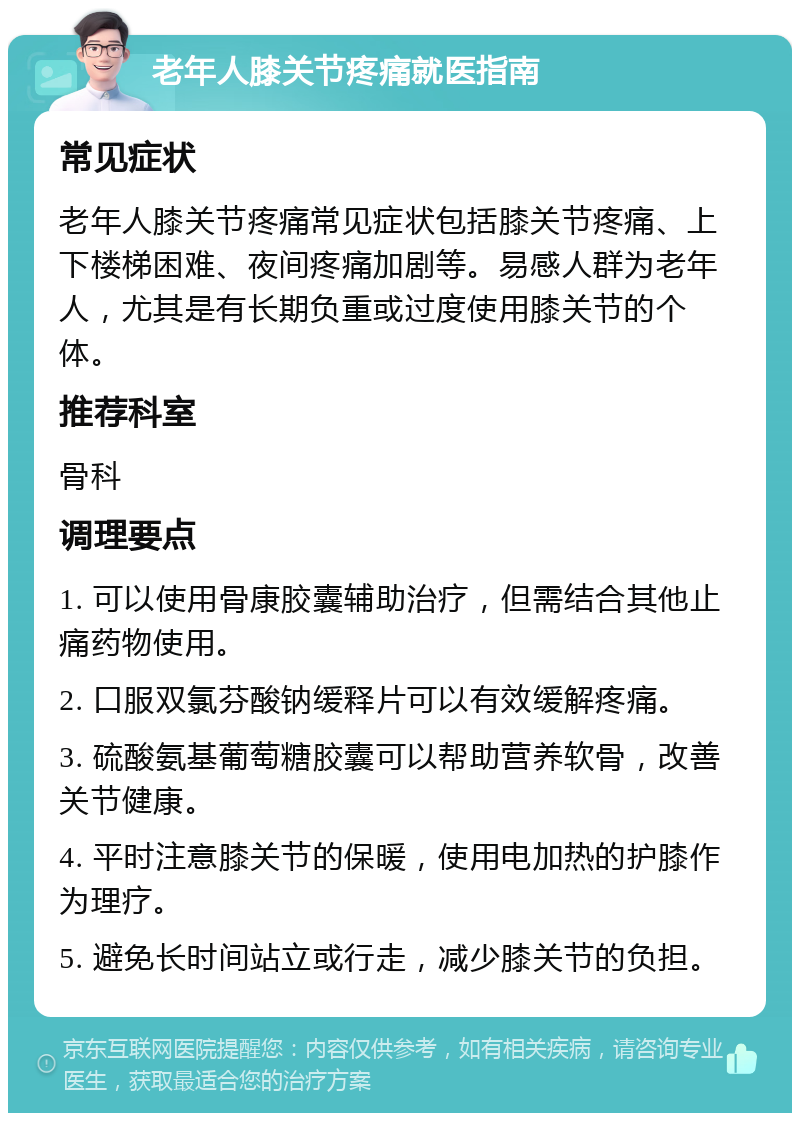 老年人膝关节疼痛就医指南 常见症状 老年人膝关节疼痛常见症状包括膝关节疼痛、上下楼梯困难、夜间疼痛加剧等。易感人群为老年人，尤其是有长期负重或过度使用膝关节的个体。 推荐科室 骨科 调理要点 1. 可以使用骨康胶囊辅助治疗，但需结合其他止痛药物使用。 2. 口服双氯芬酸钠缓释片可以有效缓解疼痛。 3. 硫酸氨基葡萄糖胶囊可以帮助营养软骨，改善关节健康。 4. 平时注意膝关节的保暖，使用电加热的护膝作为理疗。 5. 避免长时间站立或行走，减少膝关节的负担。