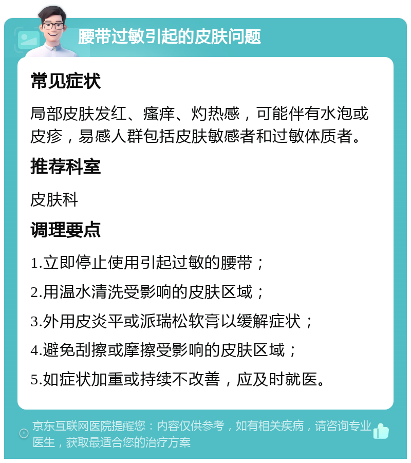 腰带过敏引起的皮肤问题 常见症状 局部皮肤发红、瘙痒、灼热感，可能伴有水泡或皮疹，易感人群包括皮肤敏感者和过敏体质者。 推荐科室 皮肤科 调理要点 1.立即停止使用引起过敏的腰带； 2.用温水清洗受影响的皮肤区域； 3.外用皮炎平或派瑞松软膏以缓解症状； 4.避免刮擦或摩擦受影响的皮肤区域； 5.如症状加重或持续不改善，应及时就医。